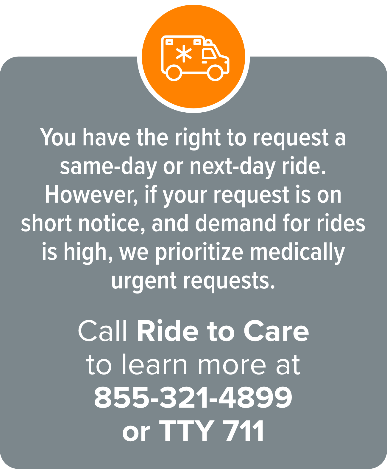 You have the right to request a same-day or next-day ride. However, if your request is on short notice, and demand for rides is high, we prioritize medically urgent requests. Call Ride to Care and learn more at 855-321-4899 or TTY 711.